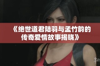 《绝世道君陆羽与孟竹韵的传奇爱情故事揭晓》