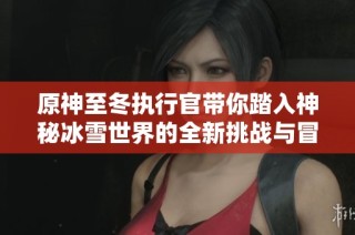 原神至冬执行官带你踏入神秘冰雪世界的全新挑战与冒险之旅