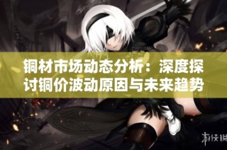 铜材市场动态分析：深度探讨铜价波动原因与未来趋势
