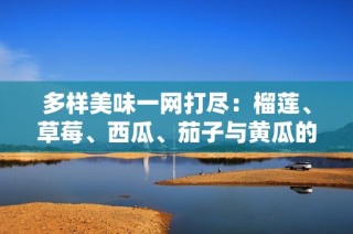 多样美味一网打尽：榴莲、草莓、西瓜、茄子与黄瓜的奇妙搭配