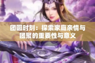 团圆时刻：探索家庭亲情与团聚的重要性与意义
