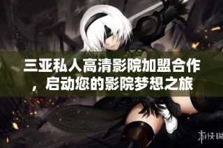 三亚私人高清影院加盟合作，启动您的影院梦想之旅