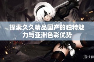 探索久久精品国产的独特魅力与亚洲色彩优势