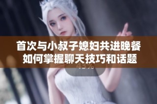 首次与小叔子媳妇共进晚餐 如何掌握聊天技巧和话题