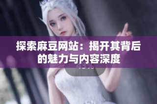 探索麻豆网站：揭开其背后的魅力与内容深度