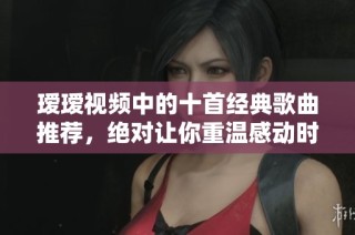 瑷瑷视频中的十首经典歌曲推荐，绝对让你重温感动时刻