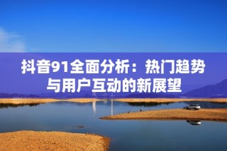 抖音91全面分析：热门趋势与用户互动的新展望