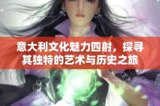 意大利文化魅力四射，探寻其独特的艺术与历史之旅