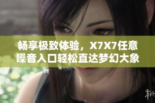 畅享极致体验，X7X7任意噪音入口轻松直达梦幻大象之旅