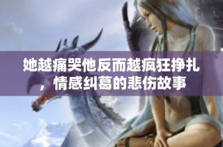 她越痛哭他反而越疯狂挣扎，情感纠葛的悲伤故事