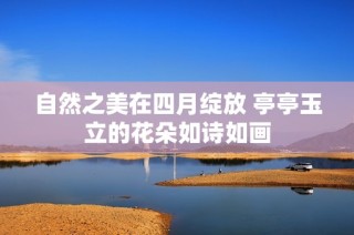 自然之美在四月绽放 亭亭玉立的花朵如诗如画