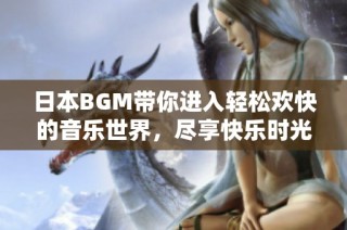 日本BGM带你进入轻松欢快的音乐世界，尽享快乐时光