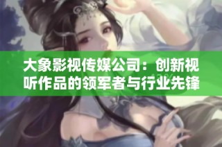 大象影视传媒公司：创新视听作品的领军者与行业先锋