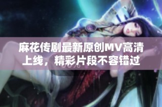 麻花传剧最新原创MV高清上线，精彩片段不容错过
