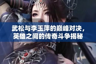 武松与李玉萍的巅峰对决，英雄之间的传奇斗争揭秘