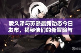 凌久泽与苏熙最新动态今日发布，揭秘他们的新冒险与成长
