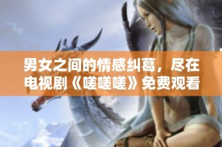男女之间的情感纠葛，尽在电视剧《嗟嗟嗟》免费观看！