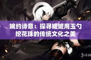 婉约诗意：探寻嬷嬷用玉勺挖花珠的传统文化之美