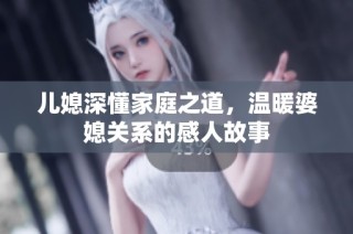 儿媳深懂家庭之道，温暖婆媳关系的感人故事