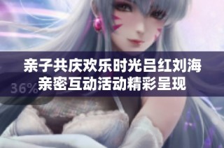 亲子共庆欢乐时光吕红刘海亲密互动活动精彩呈现
