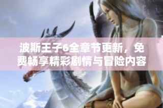 波斯王子6全章节更新，免费畅享精彩剧情与冒险内容