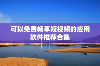 可以免费畅享短视频的应用软件推荐合集