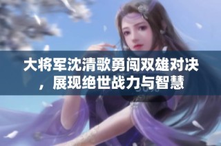 大将军沈清歌勇闯双雄对决，展现绝世战力与智慧