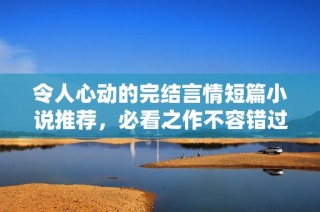 令人心动的完结言情短篇小说推荐，必看之作不容错过