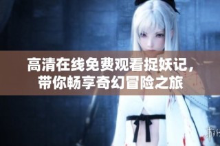 高清在线免费观看捉妖记，带你畅享奇幻冒险之旅