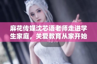 麻花传媒沈芯语老师走进学生家庭，关爱教育从家开始