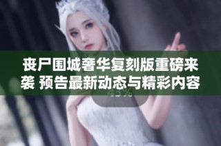 丧尸围城奢华复刻版重磅来袭 预告最新动态与精彩内容