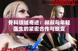 骨科领域奇迹：叔叔与年轻医生的紧密合作与蜕变