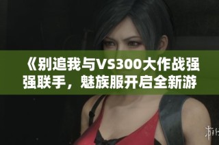 《别追我与VS300大作战强强联手，魅族服开启全新游戏体验》