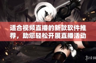 适合视频直播的新款软件推荐，助您轻松开展直播活动