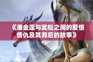 《潘金莲与武松之间的爱恨情仇及其背后的故事》