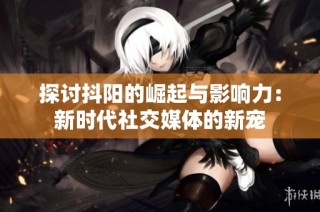 探讨抖阳的崛起与影响力：新时代社交媒体的新宠