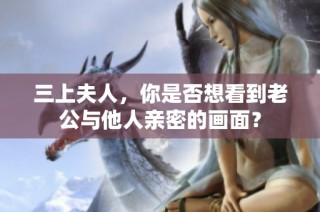 三上夫人，你是否想看到老公与他人亲密的画面？