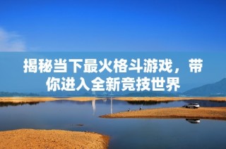揭秘当下最火格斗游戏，带你进入全新竞技世界