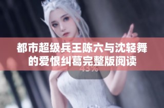 都市超级兵王陈六与沈轻舞的爱恨纠葛完整版阅读