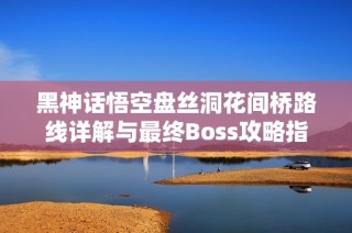 黑神话悟空盘丝洞花间桥路线详解与最终Boss攻略指南