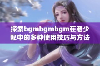 探索bgmbgmbgm在老少配中的多种使用技巧与方法