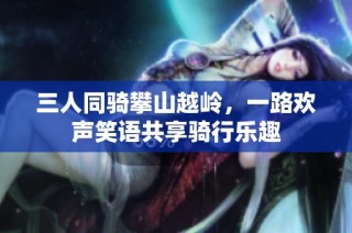 三人同骑攀山越岭，一路欢声笑语共享骑行乐趣