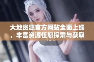 大地资源官方网站全面上线，丰富资源任您探索与获取