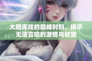 大胆床戏的巅峰时刻，揭示无法言喻的激情与欲望