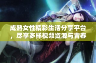 成熟女性精彩生活分享平台，尽享多样视频资源与青春回忆