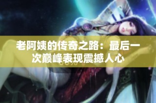 老阿姨的传奇之路：最后一次巅峰表现震撼人心
