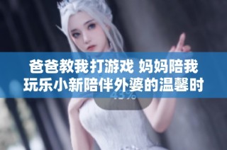 爸爸教我打游戏 妈妈陪我玩乐小新陪伴外婆的温馨时光