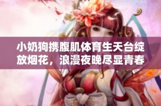 小奶狗携腹肌体育生天台绽放烟花，浪漫夜晚尽显青春魅力