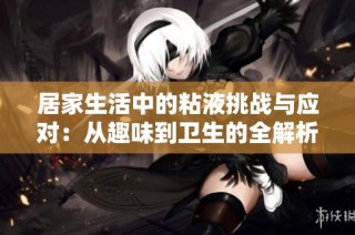 居家生活中的粘液挑战与应对：从趣味到卫生的全解析