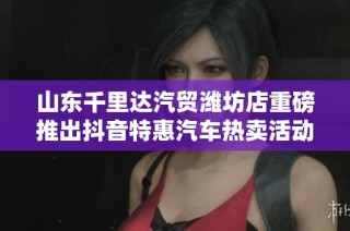 山东千里达汽贸潍坊店重磅推出抖音特惠汽车热卖活动